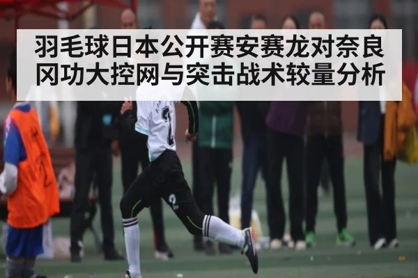 羽毛球日本公开赛安赛龙对奈良冈功大控网与突击战术较量分析